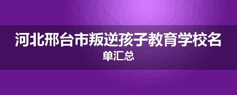 河北邢台市叛逆孩子教育学校名单汇总