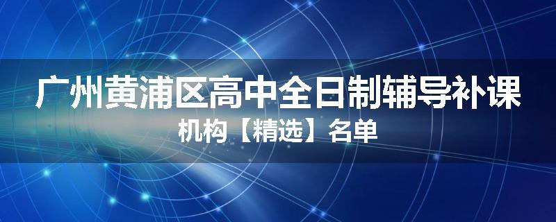 广州黄浦区高中全日制辅导补课机构【精选】名单