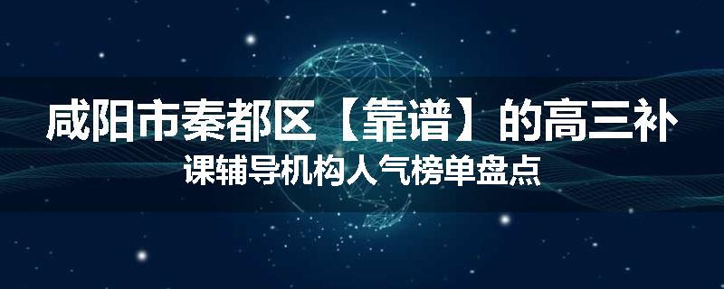 咸阳市秦都区【靠谱】的高三补课辅导机构人气榜单盘点