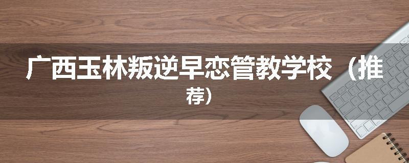广西玉林叛逆早恋管教学校（推荐）
