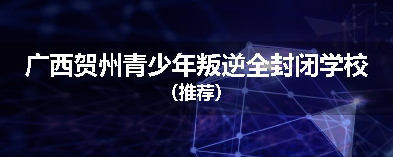 广西贺州青少年叛逆全封闭学校（推荐）