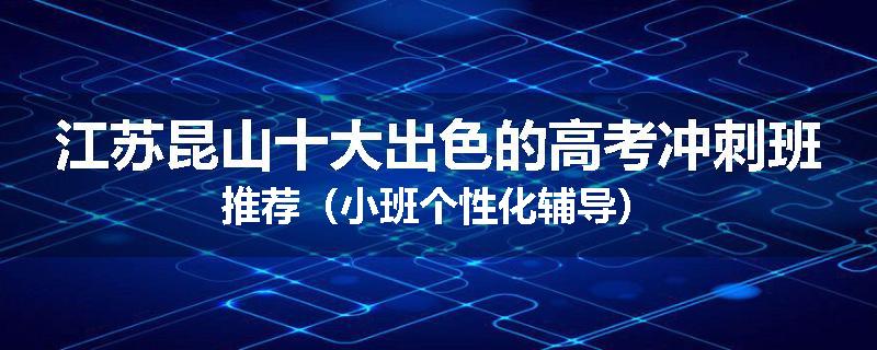 江苏昆山十大出色的高考冲刺班推荐（小班个性化辅导）