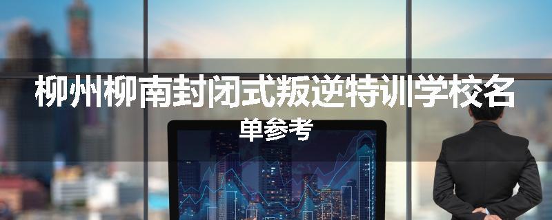 柳州柳南封闭式叛逆特训学校名单参考