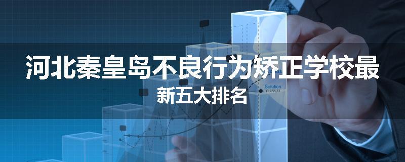 河北秦皇岛不良行为矫正学校最新五大排名