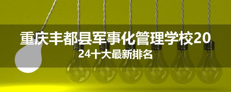 重庆丰都县军事化管理学校2024十大最新排名