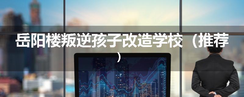 岳阳楼叛逆孩子改造学校（推荐）