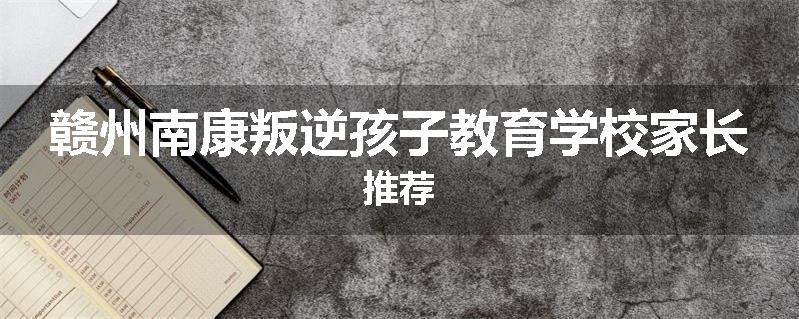 赣州南康叛逆孩子教育学校家长推荐