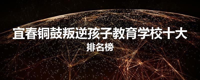 宜春铜鼓叛逆孩子教育学校十大排名榜