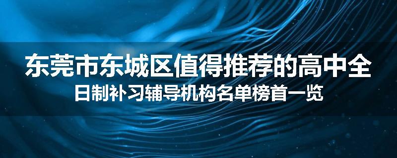 东莞市东城区值得推荐的高中全日制补习辅导机构名单榜首一览
