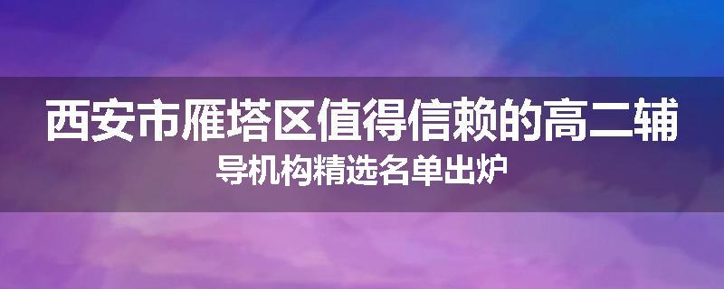 西安市雁塔区值得信赖的高二辅导机构精选名单出炉