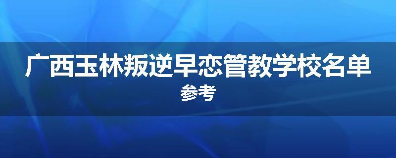 广西玉林叛逆早恋管教学校名单参考