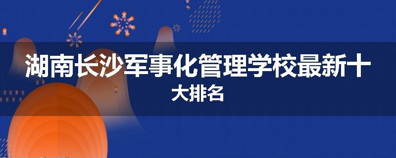 湖南长沙军事化管理学校最新十大排名