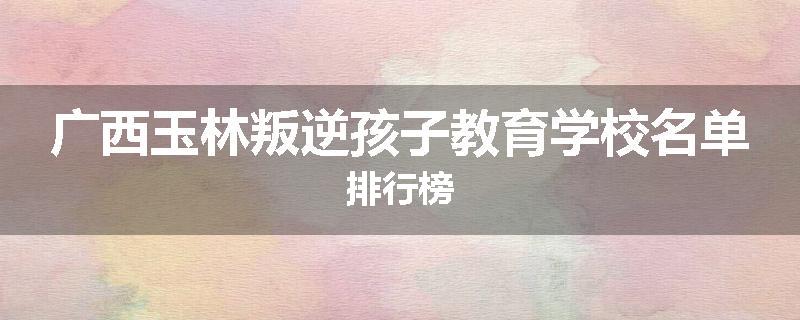 广西玉林叛逆孩子教育学校名单排行榜