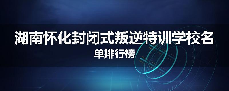 湖南怀化封闭式叛逆特训学校名单排行榜