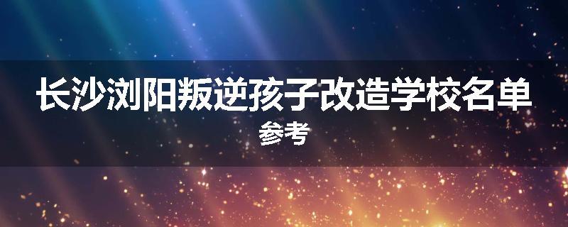 长沙浏阳叛逆孩子改造学校名单参考