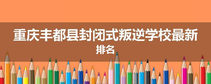 重庆丰都县封闭式叛逆学校最新排名