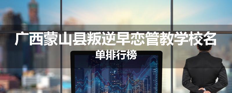 广西蒙山县叛逆早恋管教学校名单排行榜