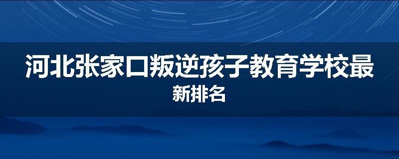 河北张家口叛逆孩子教育学校最新排名