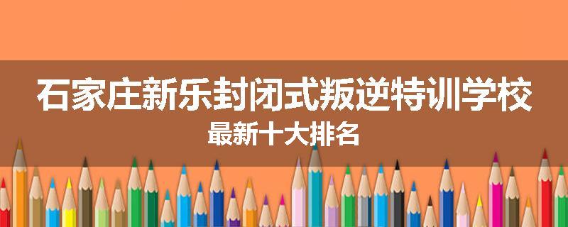 石家庄新乐封闭式叛逆特训学校最新十大排名