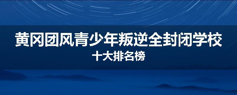 黄冈团风青少年叛逆全封闭学校十大排名榜