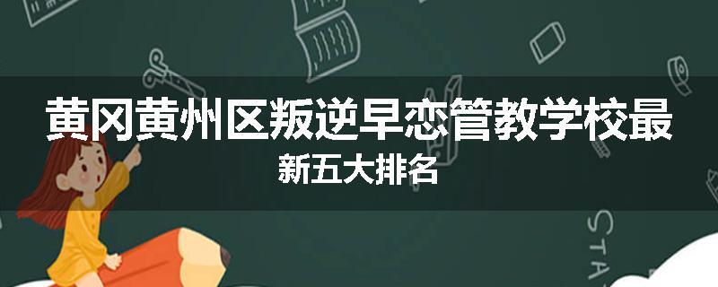 黄冈黄州区叛逆早恋管教学校最新五大排名