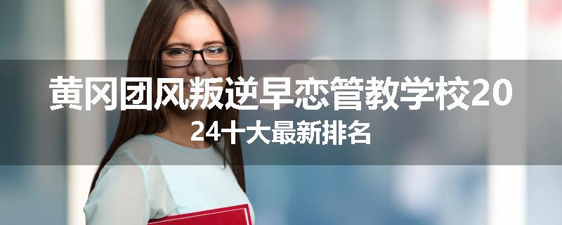 黄冈团风叛逆早恋管教学校2024十大最新排名
