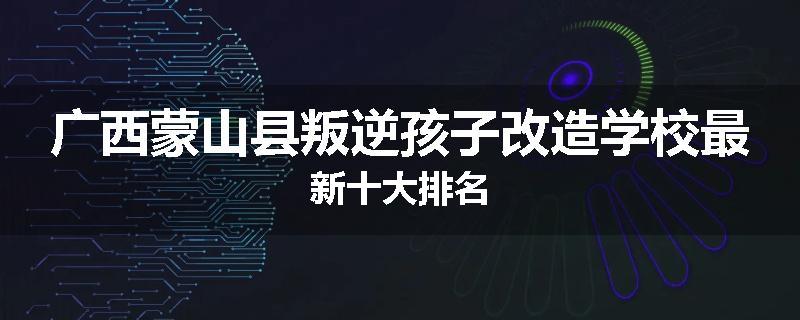 广西蒙山县叛逆孩子改造学校最新十大排名