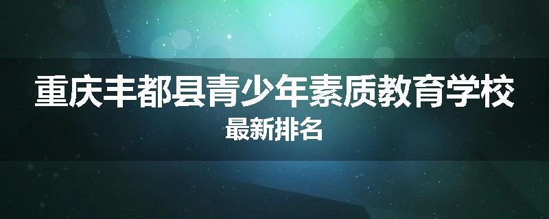 重庆丰都县青少年素质教育学校最新排名