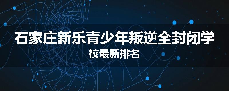 石家庄新乐青少年叛逆全封闭学校最新排名