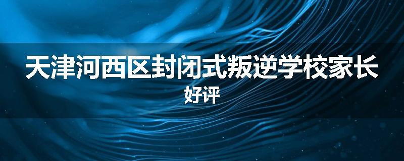 天津河西区封闭式叛逆学校家长好评
