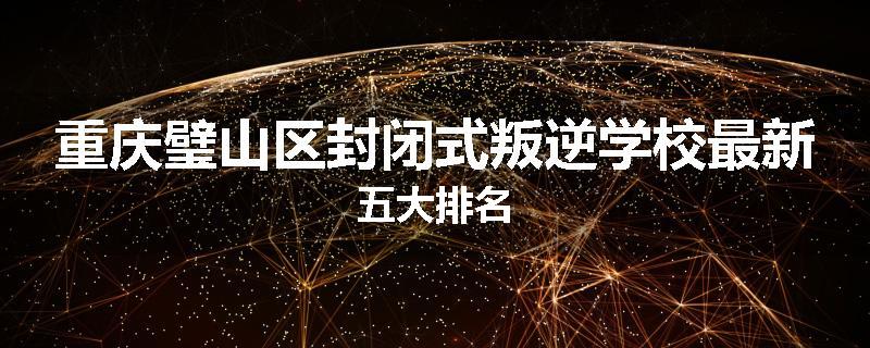 重庆璧山区封闭式叛逆学校最新五大排名