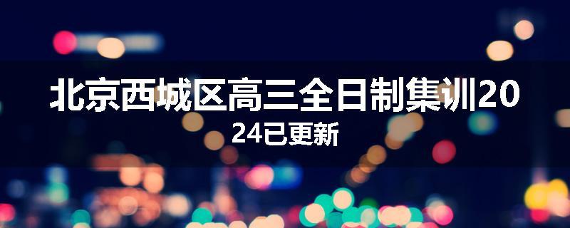 北京西城区高三全日制集训2024已更新
