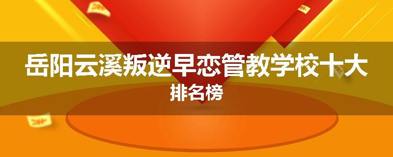 岳阳云溪叛逆早恋管教学校十大排名榜