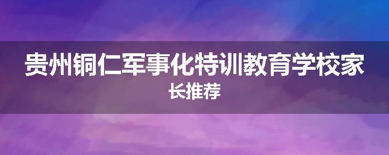 贵州铜仁军事化特训教育学校家长推荐