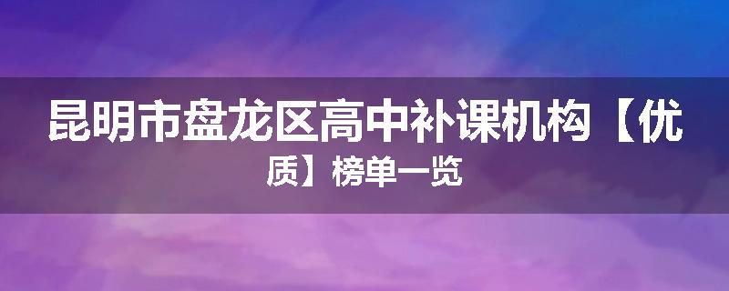 昆明市盘龙区高中补课机构【优质】榜单一览