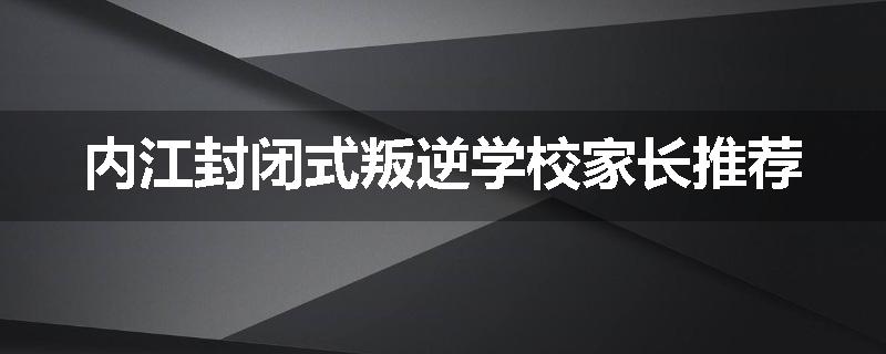 内江封闭式叛逆学校家长推荐