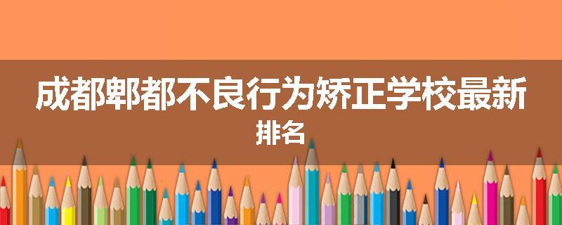 成都郫都不良行为矫正学校最新排名