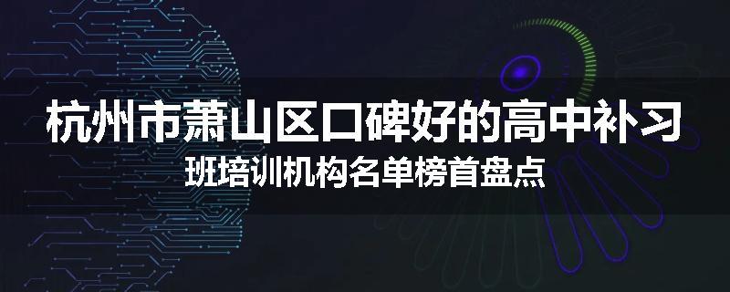 杭州市萧山区口碑好的高中补习班培训机构名单榜首盘点