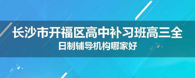 长沙市开福区高中补习班高三全日制辅导机构哪家好