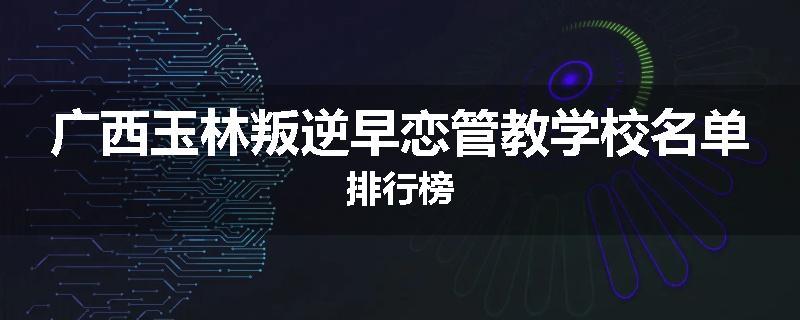 广西玉林叛逆早恋管教学校名单排行榜
