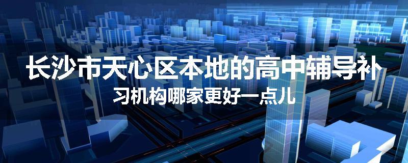 长沙市天心区本地的高中辅导补习机构哪家更好一点儿