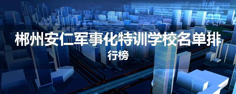 郴州安仁军事化特训学校名单排行榜