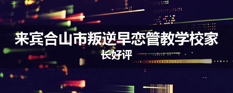 来宾合山市叛逆早恋管教学校家长好评