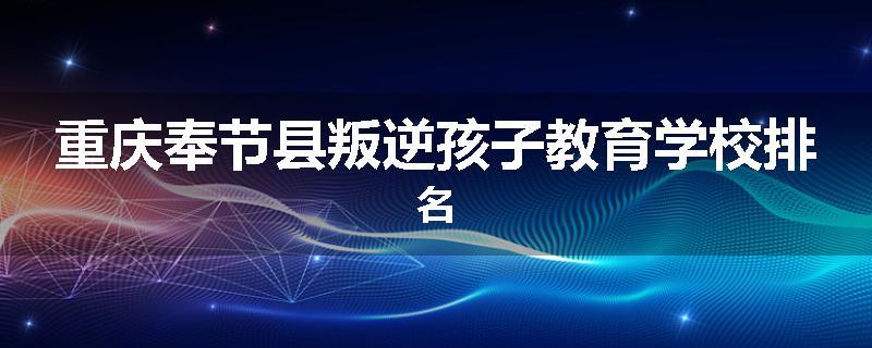 重庆奉节县叛逆孩子教育学校排名