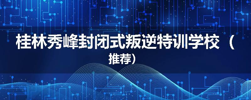 桂林秀峰封闭式叛逆特训学校（推荐）