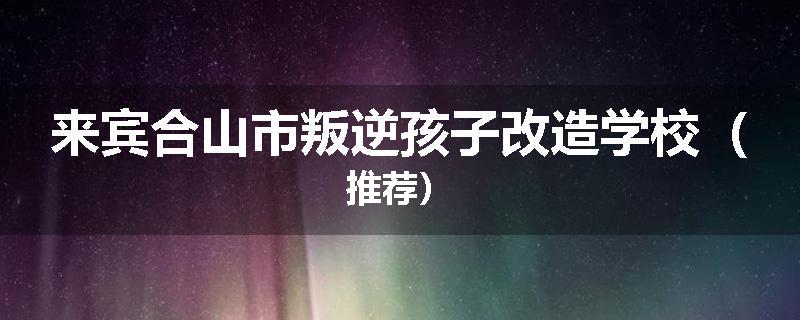 来宾合山市叛逆孩子改造学校（推荐）
