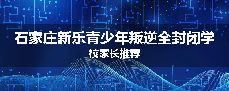 石家庄新乐青少年叛逆全封闭学校家长推荐