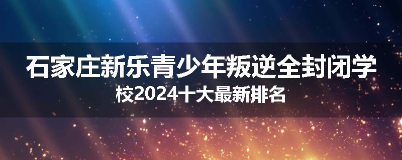 石家庄新乐青少年叛逆全封闭学校2024十大最新排名