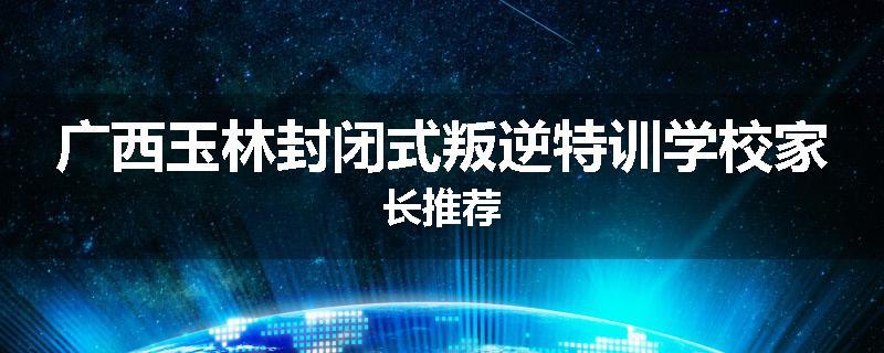 广西玉林封闭式叛逆特训学校家长推荐