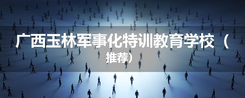 广西玉林军事化特训教育学校（推荐）